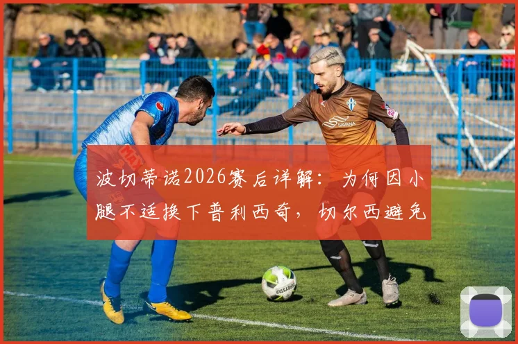 波切蒂诺2026赛后详解:为何因小腿不适换下普利西奇,切尔西避免风险的完整决策考量