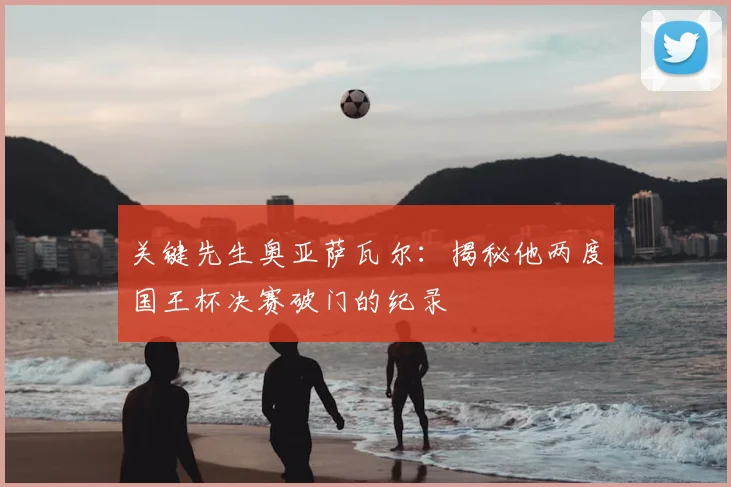 关键先生奥亚萨瓦尔：揭秘他两度国王杯决赛破门的纪录