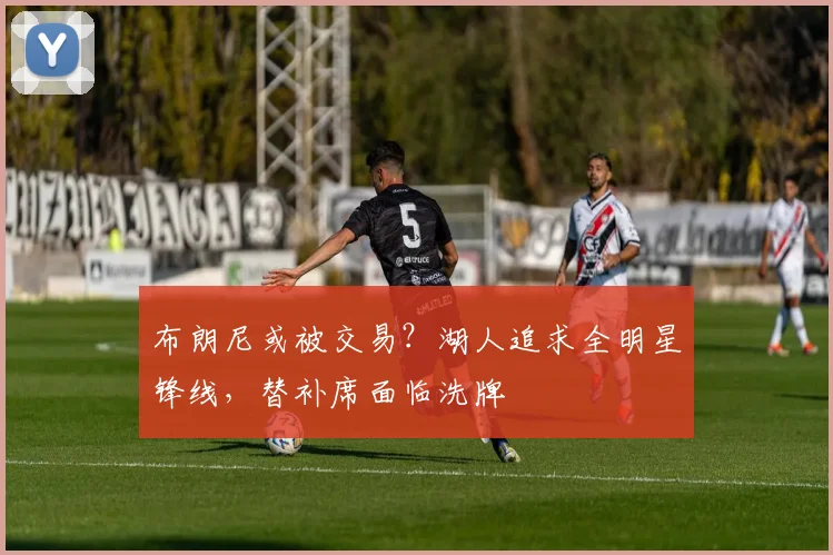 布朗尼或被交易？湖人追求全明星锋线，替补席面临洗牌