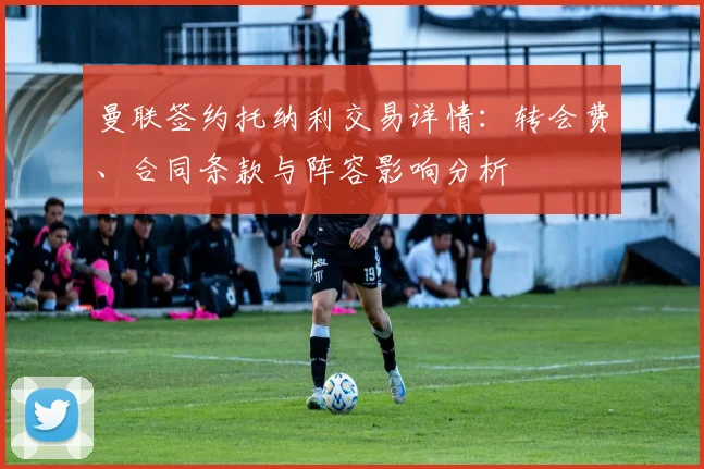 曼联签约托纳利交易详情:转会费、合同条款与阵容影响分析