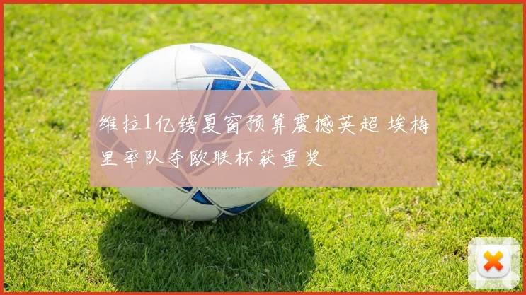 维拉1亿镑夏窗预算震撼英超 埃梅里率队夺欧联杯获重奖