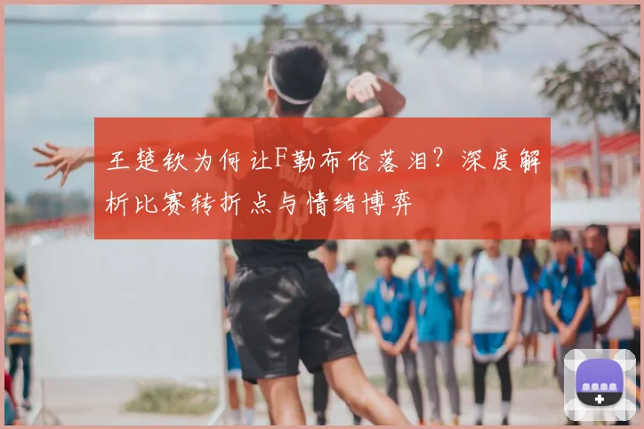 王楚钦为何让F勒布伦落泪？深度解析比赛转折点与情绪博弈