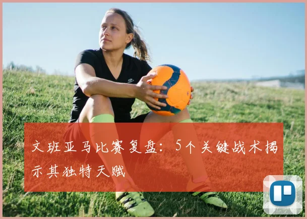 文班亚马比赛复盘:5个关键战术揭示其独特天赋