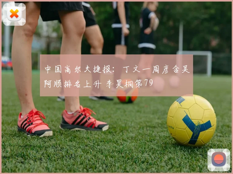 中国高尔夫捷报：丁文一周彦含吴阿顺排名上升 李昊桐第79