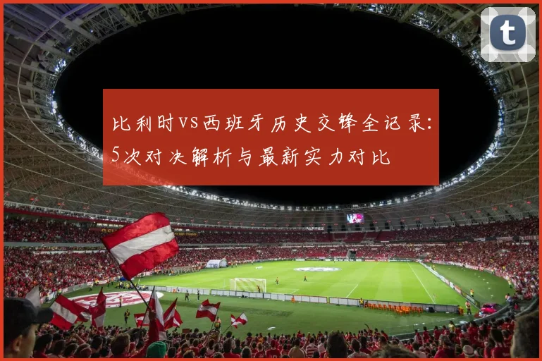 比利时vs西班牙历史交锋全记录:5次对决解析与最新实力对比