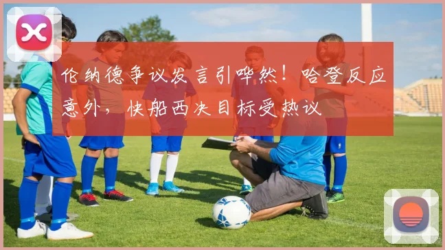 伦纳德争议发言引哗然！哈登反应意外，快船西决目标受热议