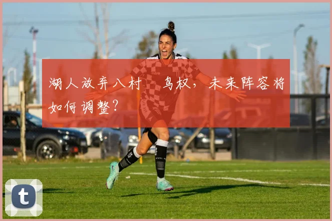 湖人放弃八村塁鸟权,未来阵容将如何调整?