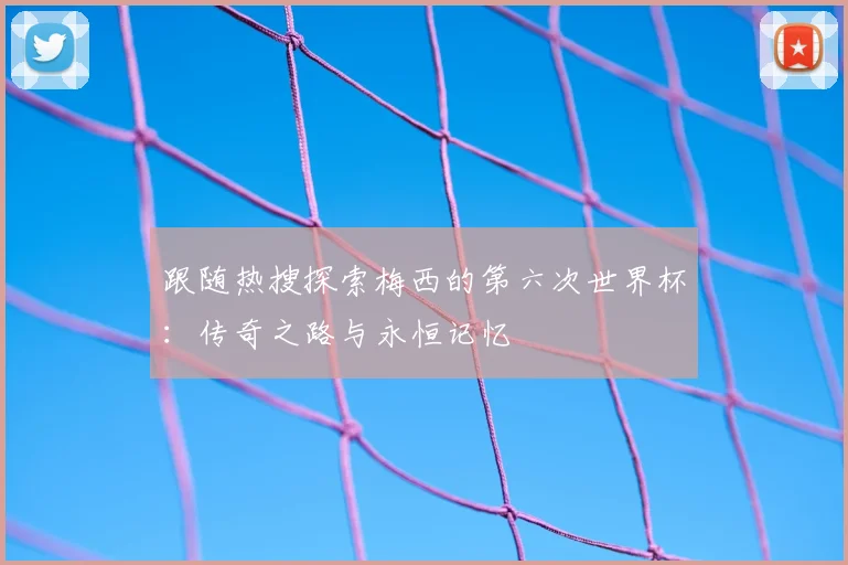 跟随热搜探索梅西的第六次世界杯:传奇之路与永恒记忆
