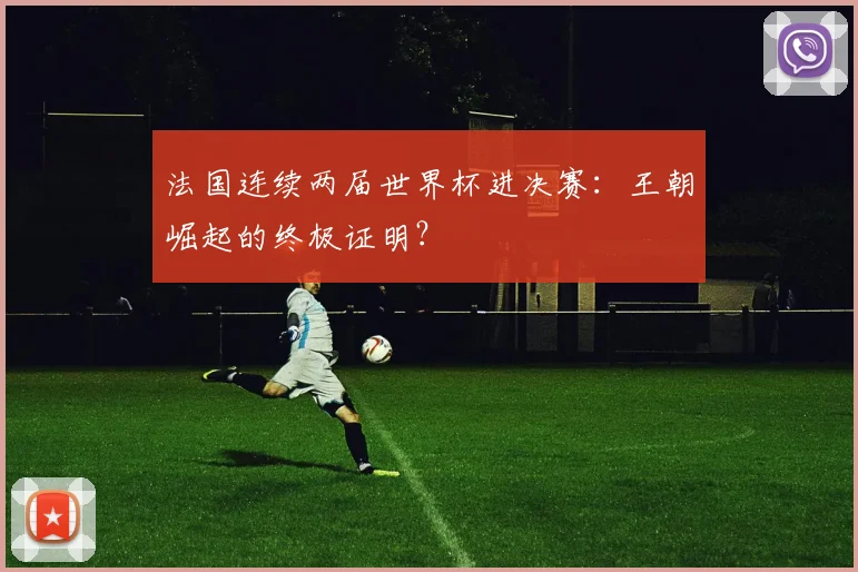 法国连续两届世界杯进决赛：王朝崛起的终极证明？