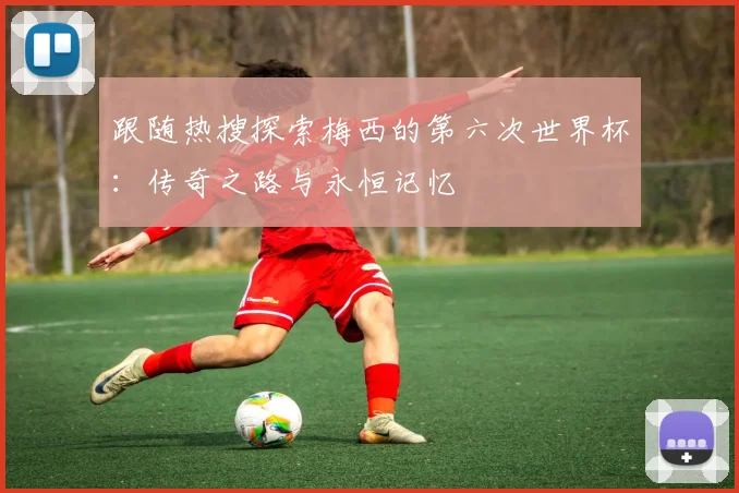 跟随热搜探索梅西的第六次世界杯:传奇之路与永恒记忆