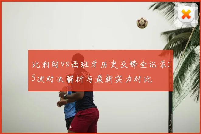 比利时vs西班牙历史交锋全记录:5次对决解析与最新实力对比