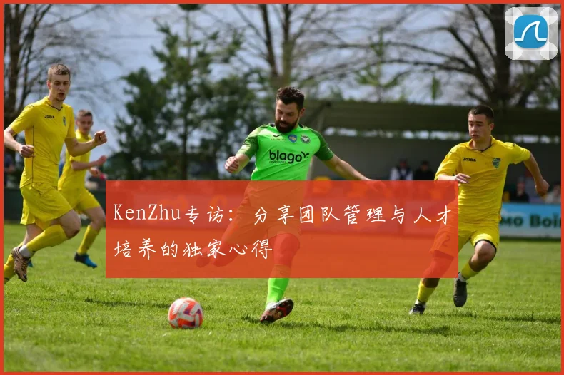 KenZhu专访：分享团队管理与人才培养的独家心得
