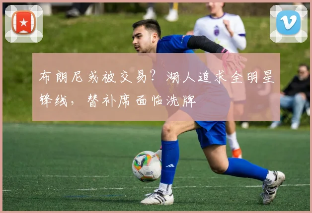 布朗尼或被交易?湖人追求全明星锋线,替补席面临洗牌