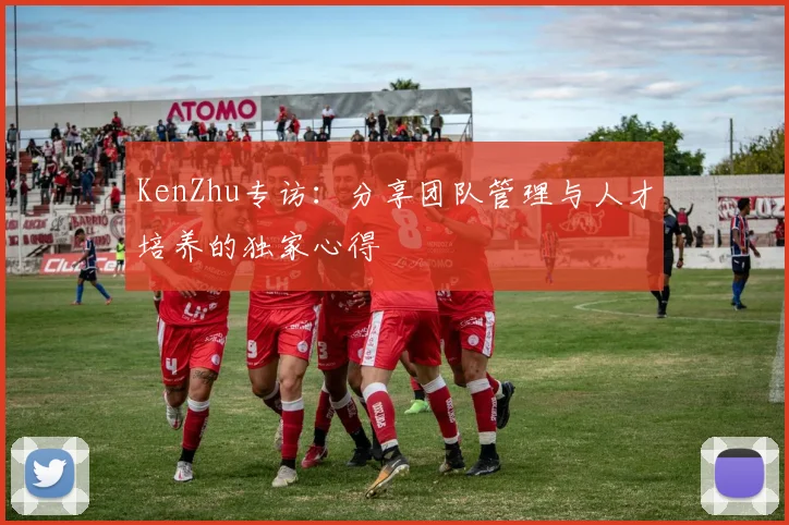 KenZhu专访：分享团队管理与人才培养的独家心得