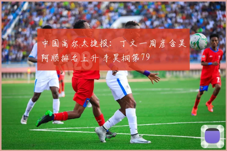 中国高尔夫捷报:丁文一周彦含吴阿顺排名上升 李昊桐第79