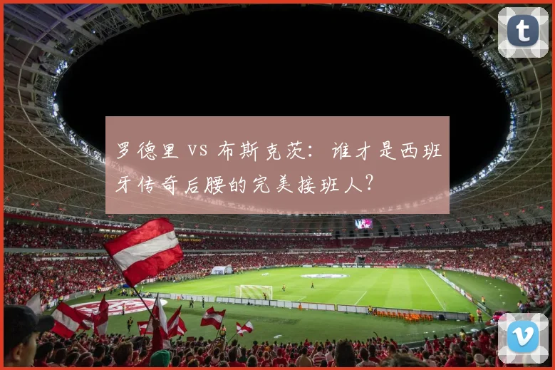 罗德里 vs 布斯克茨：谁才是西班牙传奇后腰的完美接班人？