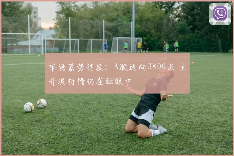 市场蓄势待发:A股迈向3800点 主升浪行情仍在酝酿中