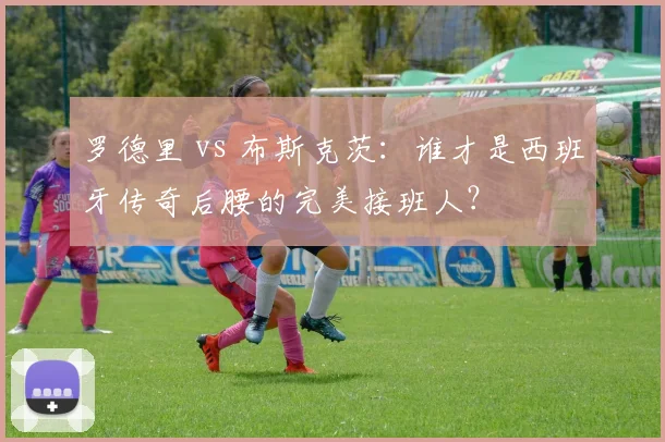 罗德里 vs 布斯克茨:谁才是西班牙传奇后腰的完美接班人?