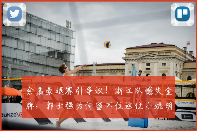 余嘉豪退赛引争议！浙江队憾失金牌，郭士强为何留不住这位小姚明？